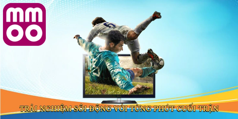 Trải nghiệm sôi động với từng phút cuối trận